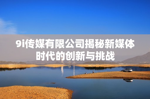 9i传媒有限公司揭秘新媒体时代的创新与挑战
