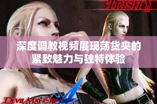 深度调教视频展现荡货夹的紧致魅力与独特体验