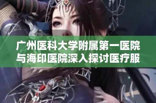 广州医科大学附属第一医院与海印医院深入探讨医疗服务创新发展