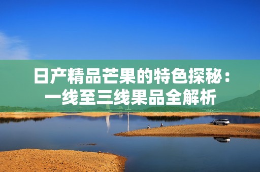 日产精品芒果的特色探秘：一线至三线果品全解析