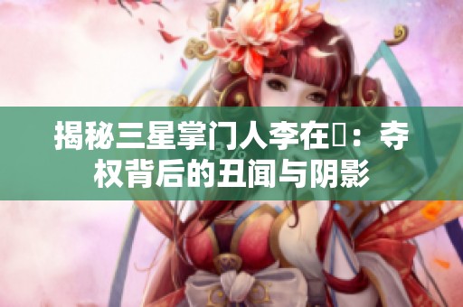 揭秘三星掌门人李在镕：夺权背后的丑闻与阴影