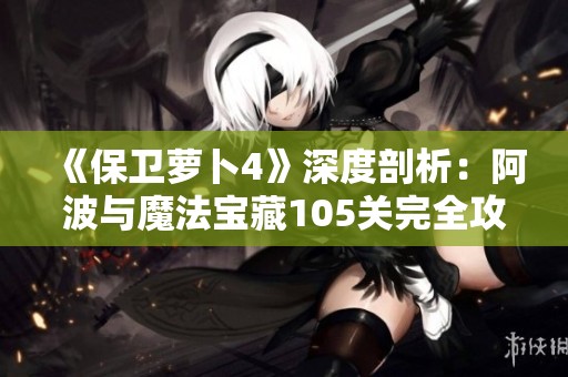 《保卫萝卜4》深度剖析：阿波与魔法宝藏105关完全攻略及技巧解析
