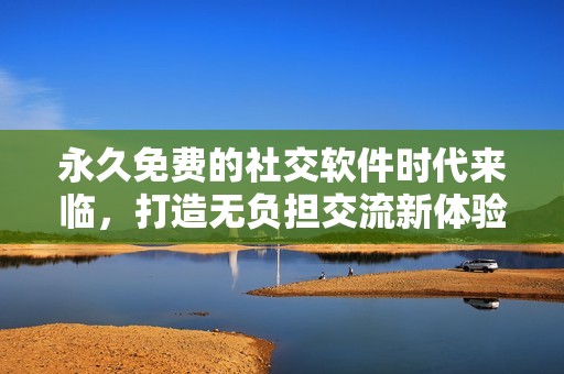 永久免费的社交软件时代来临，打造无负担交流新体验