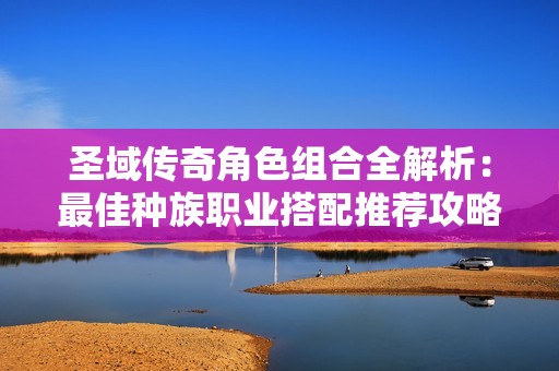 圣域传奇角色组合全解析：最佳种族职业搭配推荐攻略