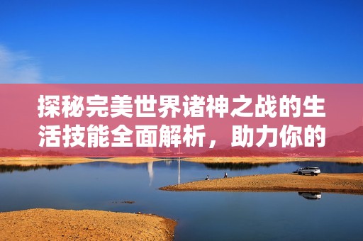 探秘完美世界诸神之战的生活技能全面解析，助力你的游戏体验