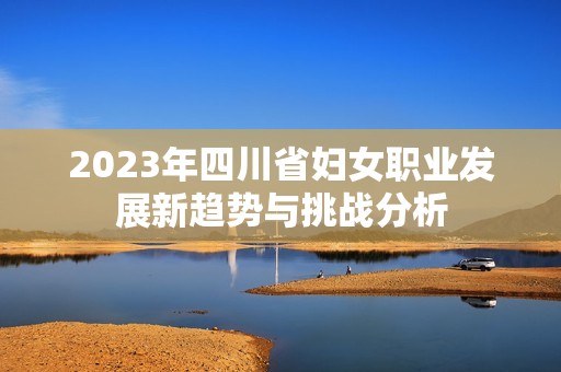 2023年四川省妇女职业发展新趋势与挑战分析