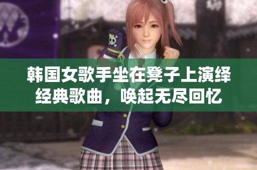 韩国女歌手坐在凳子上演绎经典歌曲，唤起无尽回忆
