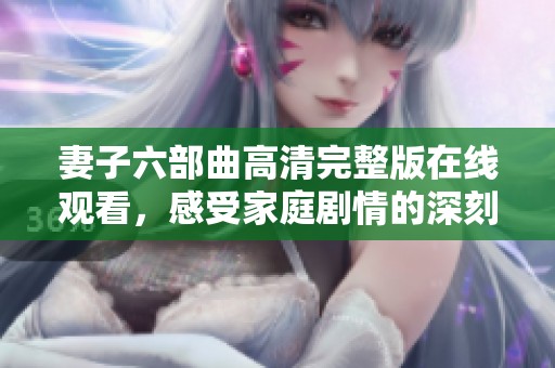 妻子六部曲高清完整版在线观看，感受家庭剧情的深刻魅力