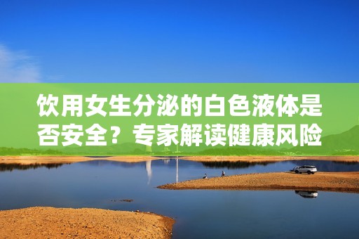 饮用女生分泌的白色液体是否安全？专家解读健康风险