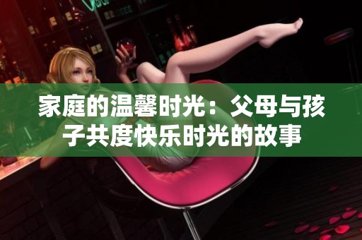 家庭的温馨时光：父母与孩子共度快乐时光的故事