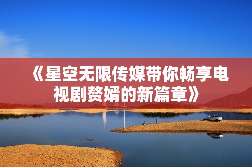 《星空无限传媒带你畅享电视剧赘婿的新篇章》