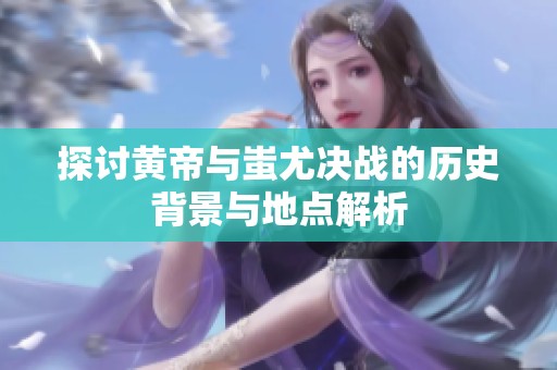 探讨黄帝与蚩尤决战的历史背景与地点解析
