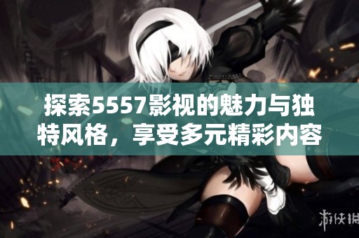 探索5557影视的魅力与独特风格，享受多元精彩内容