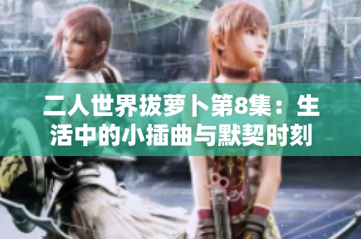 二人世界拔萝卜第8集：生活中的小插曲与默契时刻