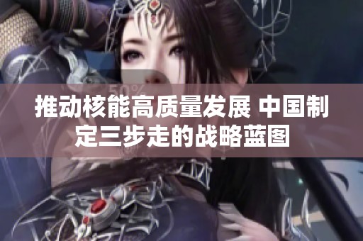 推动核能高质量发展 中国制定三步走的战略蓝图
