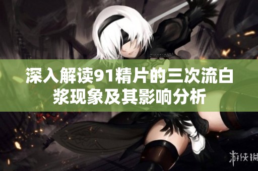 深入解读91精片的三次流白浆现象及其影响分析