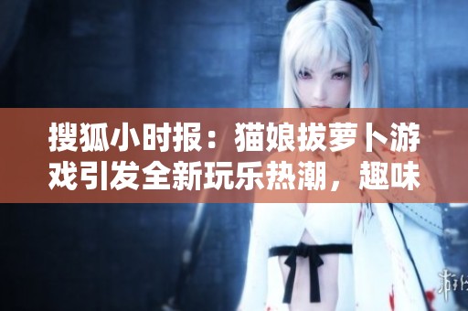 搜狐小时报：猫娘拔萝卜游戏引发全新玩乐热潮，趣味不断升级