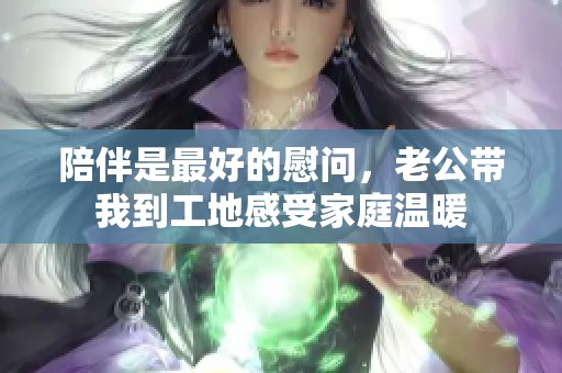 陪伴是最好的慰问，老公带我到工地感受家庭温暖