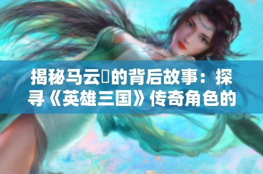 揭秘马云騄的背后故事：探寻《英雄三国》传奇角色的深远影响