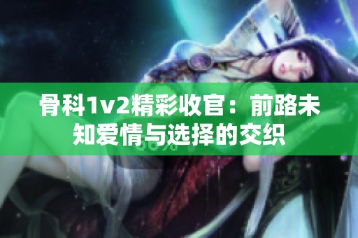 骨科1v2精彩收官：前路未知爱情与选择的交织