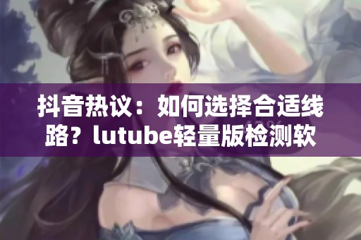 抖音热议：如何选择合适线路？lutube轻量版检测软件帮你解惑