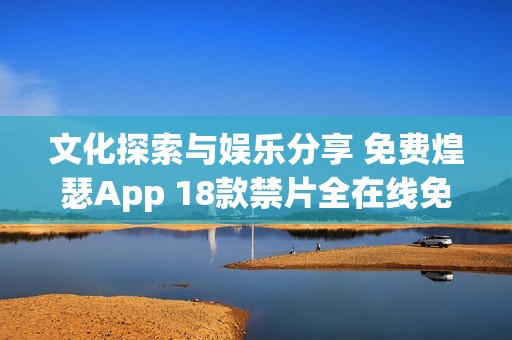 文化探索与娱乐分享 免费煌瑟App 18款禁片全在线免费访问