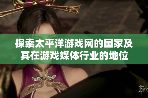 探索太平洋游戏网的国家及其在游戏媒体行业的地位