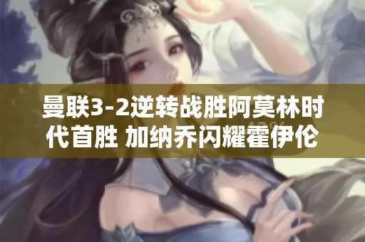 曼联3-2逆转战胜阿莫林时代首胜 加纳乔闪耀霍伊伦双响