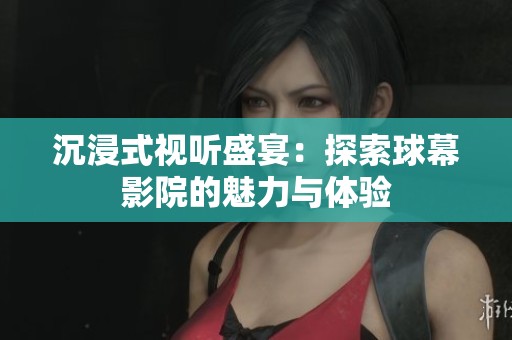 沉浸式视听盛宴：探索球幕影院的魅力与体验