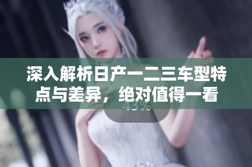深入解析日产一二三车型特点与差异，绝对值得一看