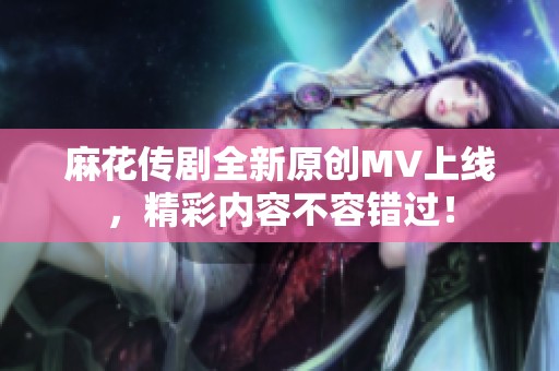 麻花传剧全新原创MV上线，精彩内容不容错过！