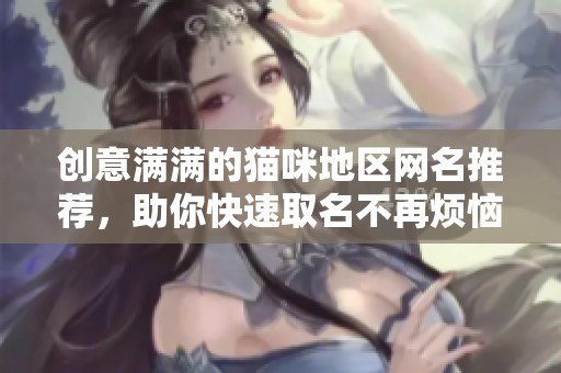 创意满满的猫咪地区网名推荐，助你快速取名不再烦恼