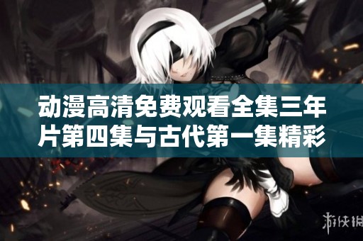 动漫高清免费观看全集三年片第四集与古代第一集精彩回顾