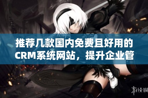 推荐几款国内免费且好用的CRM系统网站，提升企业管理效率