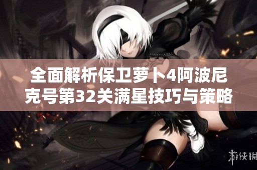 全面解析保卫萝卜4阿波尼克号第32关满星技巧与策略