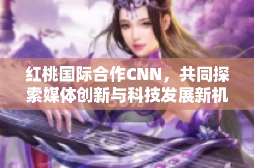 红桃国际合作CNN，共同探索媒体创新与科技发展新机遇