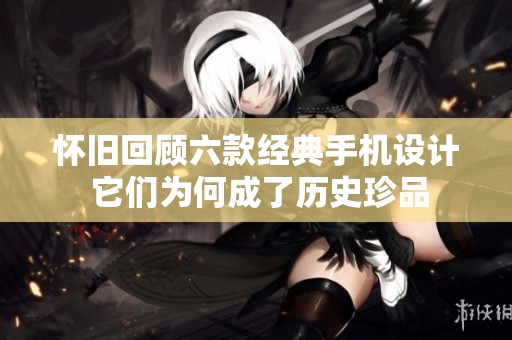 怀旧回顾六款经典手机设计 它们为何成了历史珍品