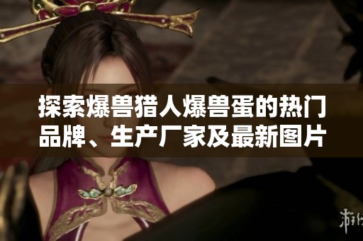 探索爆兽猎人爆兽蛋的热门品牌、生产厂家及最新图片动态