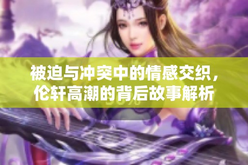 被迫与冲突中的情感交织，伦轩高潮的背后故事解析
