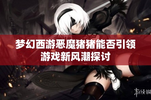 梦幻西游恶魔猪猪能否引领游戏新风潮探讨