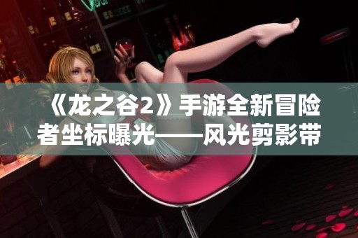 《龙之谷2》手游全新冒险者坐标曝光——风光剪影带你畅游游戏世界探秘之旅