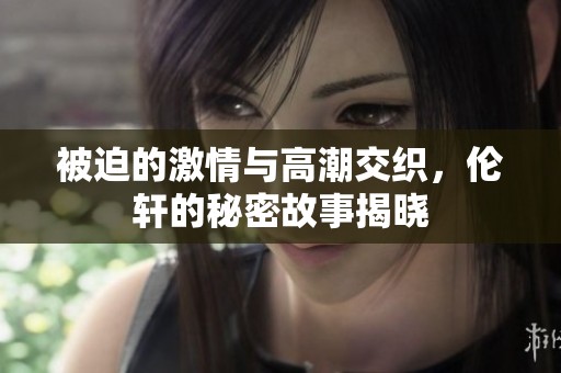 被迫的激情与高潮交织，伦轩的秘密故事揭晓