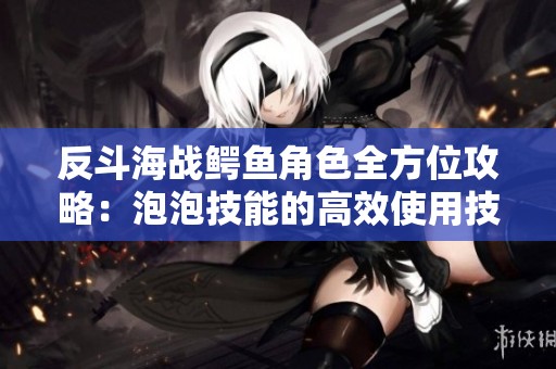 反斗海战鳄鱼角色全方位攻略：泡泡技能的高效使用技巧全面解析