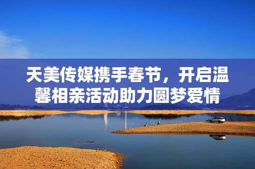 天美传媒携手春节，开启温馨相亲活动助力圆梦爱情