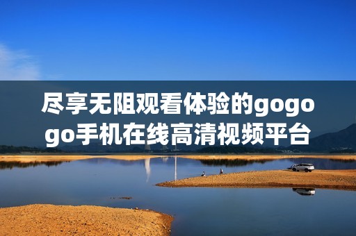 尽享无阻观看体验的gogogo手机在线高清视频平台