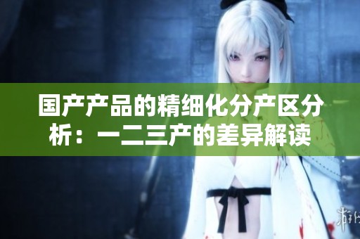 国产产品的精细化分产区分析：一二三产的差异解读