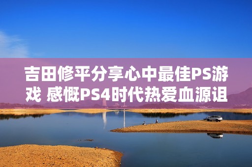吉田修平分享心中最佳PS游戏 感慨PS4时代热爱血源诅咒
