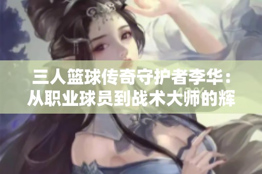 三人篮球传奇守护者李华：从职业球员到战术大师的辉煌转变之旅