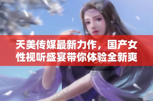 天美传媒最新力作，国产女性视听盛宴带你体验全新爽感