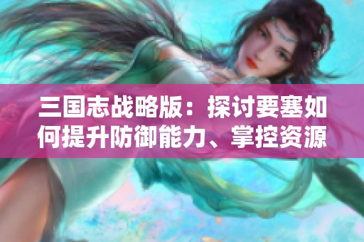 三国志战略版：探讨要塞如何提升防御能力、掌控资源及改变战略格局